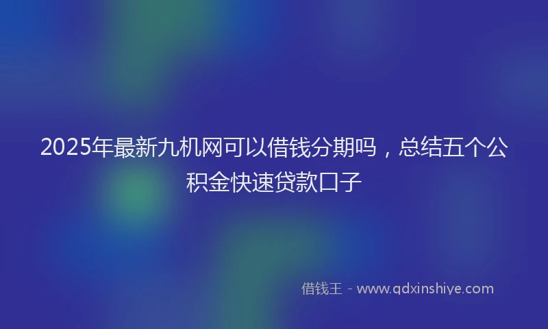 2025年最新九机网可以借钱分期吗，总结五个公积金快速贷款口子