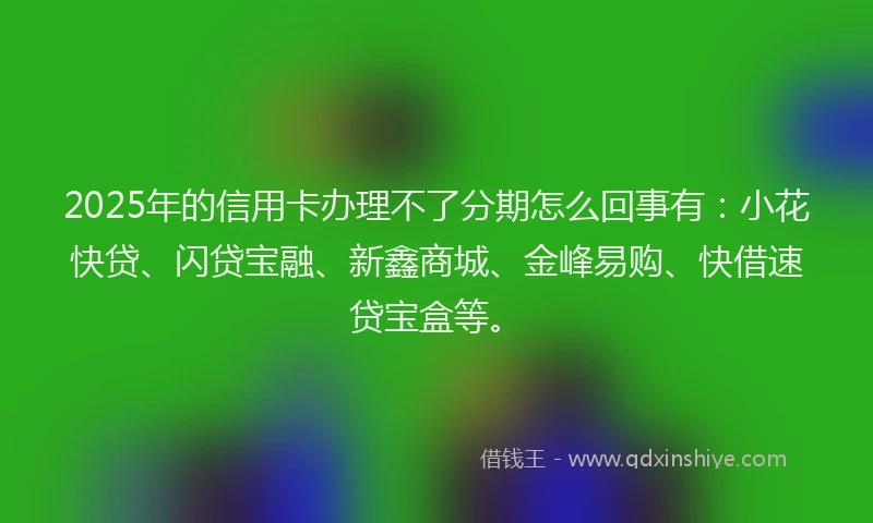 2025年的信用卡办理不了分期怎么回事有：小花快贷、闪贷宝融、新鑫商城、金峰易购、快借速贷宝盒等。
