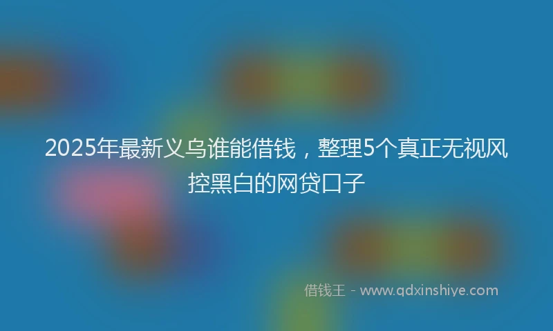 2025年最新义乌谁能借钱，整理5个真正无视风控黑白的网贷口子