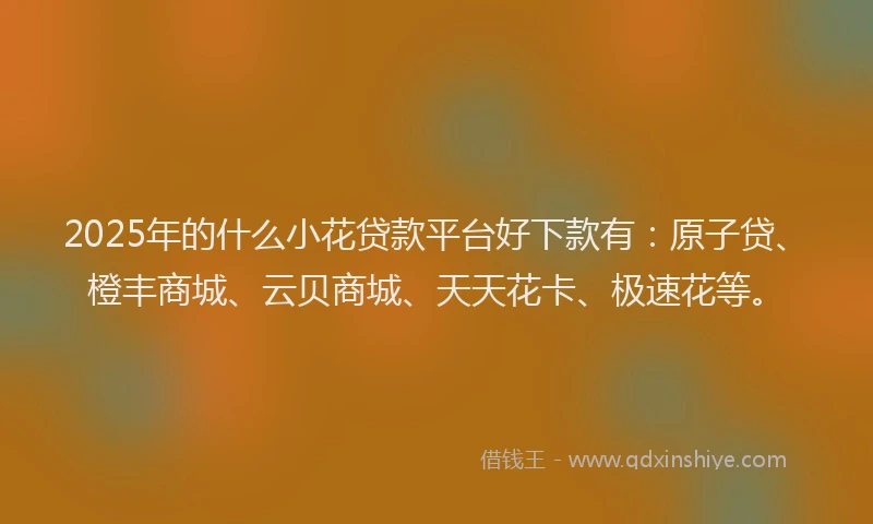 2025年的什么小花贷款平台好下款有：原子贷、橙丰商城、云贝商城、天天花卡、极速花等。