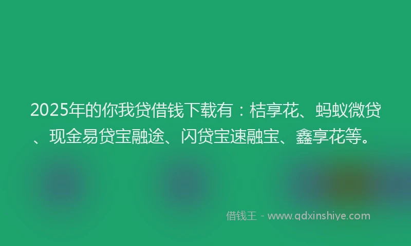 2025年的你我贷借钱下载有：桔享花、蚂蚁微贷、现金易贷宝融途、闪贷宝速融宝、鑫享花等。