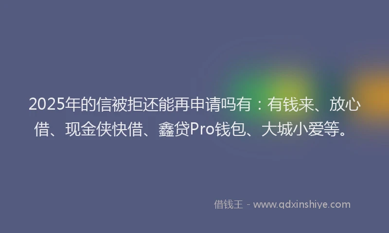 2025年的信被拒还能再申请吗有：有钱来、放心借、现金侠快借、鑫贷Pro钱包、大城小爱等。