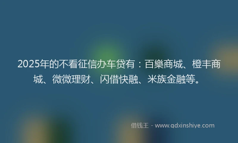 2025年的不看征信办车贷有：百樂商城、橙丰商城、微微理财、闪借快融、米族金融等。