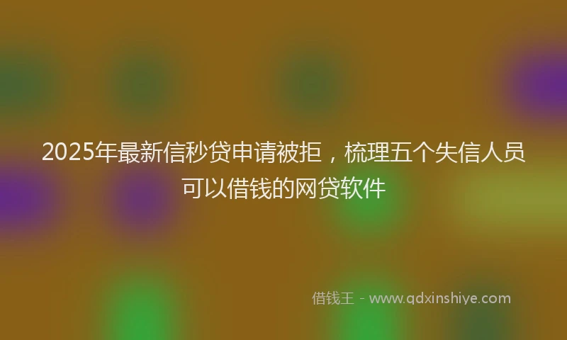 2025年最新信秒贷申请被拒，梳理五个失信人员可以借钱的网贷软件