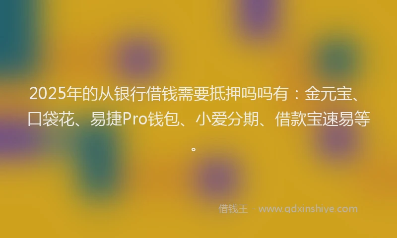 2025年的从银行借钱需要抵押吗吗有：金元宝、口袋花、易捷Pro钱包、小爱分期、借款宝速易等。