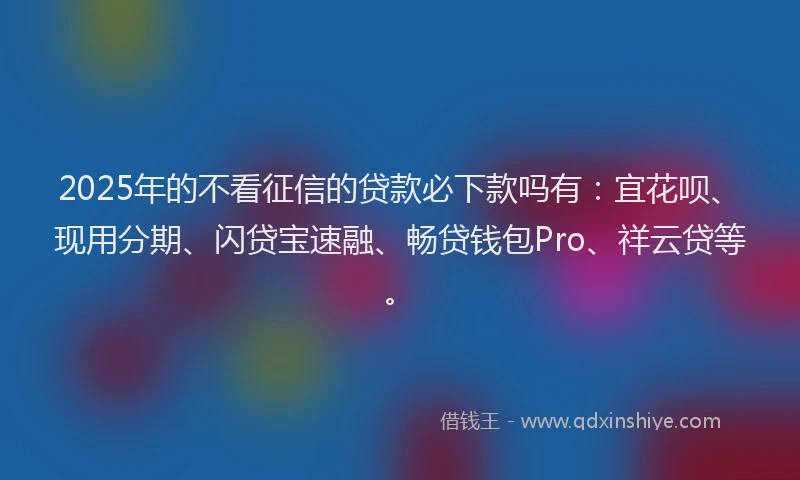2025年的不看征信的贷款必下款吗有：宜花呗、现用分期、闪贷宝速融、畅贷钱包Pro、祥云贷等。