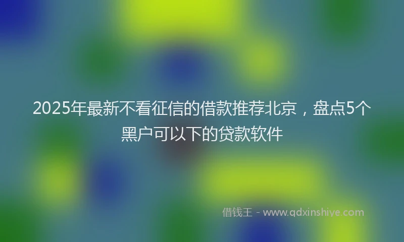 2025年最新不看征信的借款推荐北京，盘点5个黑户可以下的贷款软件