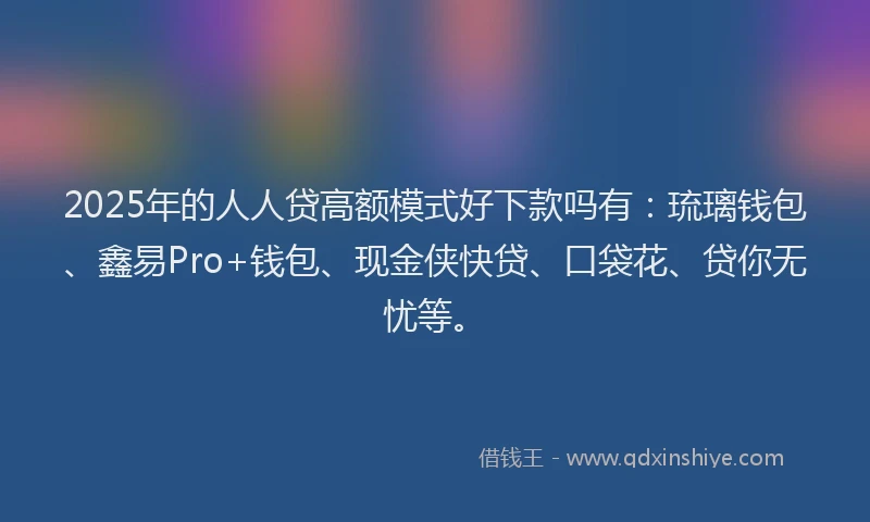 2025年的人人贷高额模式好下款吗有：琉璃钱包、鑫易Pro+钱包、现金侠快贷、口袋花、贷你无忧等。