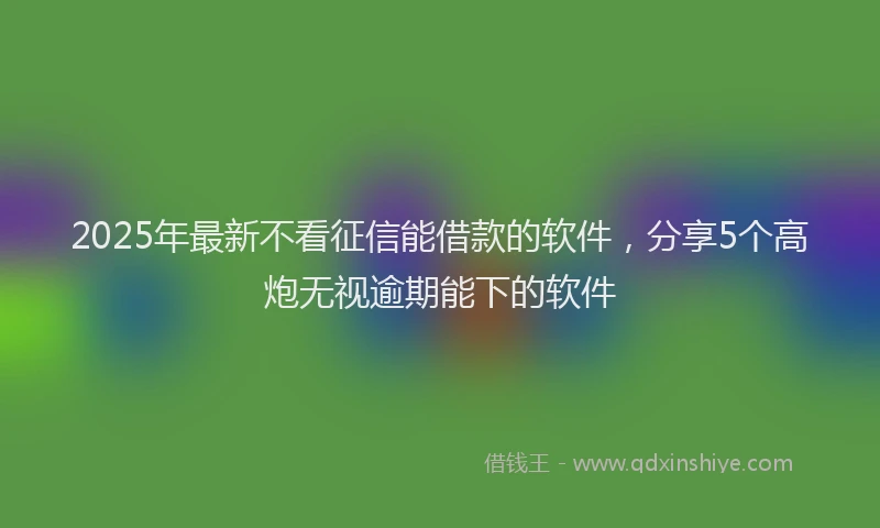 2025年最新不看征信能借款的软件，分享5个高炮无视逾期能下的软件