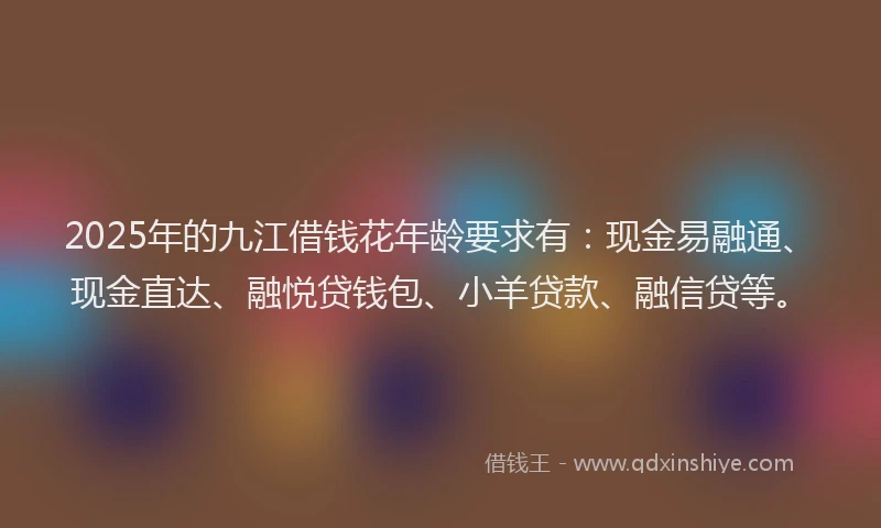 2025年的九江借钱花年龄要求有：现金易融通、现金直达、融悦贷钱包、小羊贷款、融信贷等。
