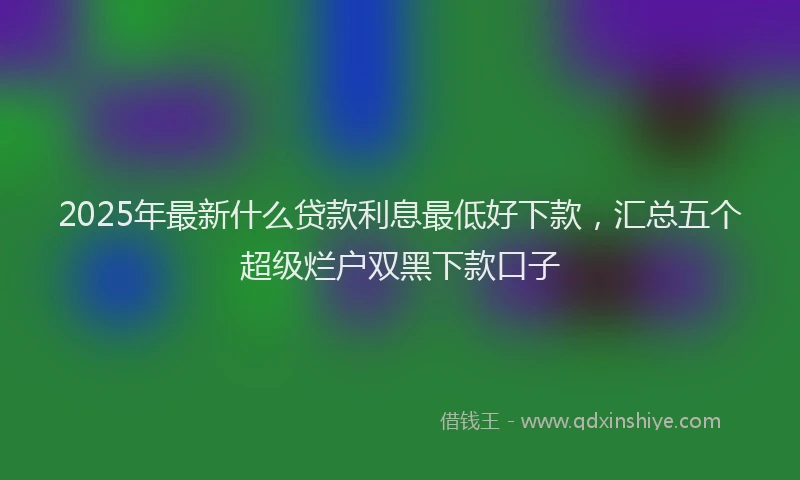 2025年最新什么贷款利息最低好下款，汇总五个超级烂户双黑下款口子