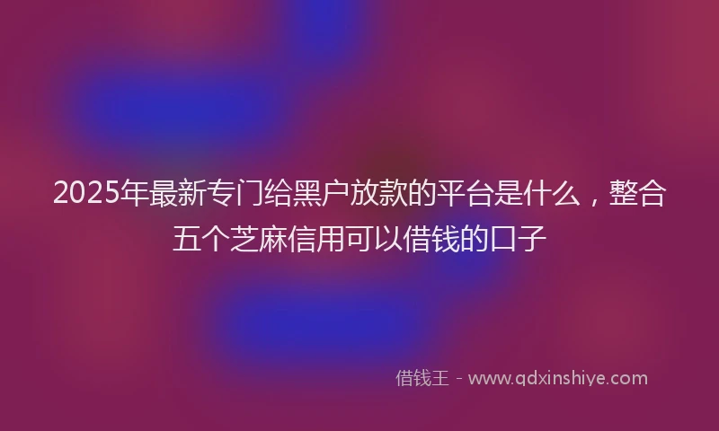 2025年最新专门给黑户放款的平台是什么，整合五个芝麻信用可以借钱的口子