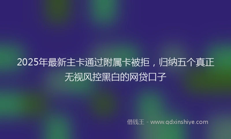 2025年最新主卡通过附属卡被拒，归纳五个真正无视风控黑白的网贷口子