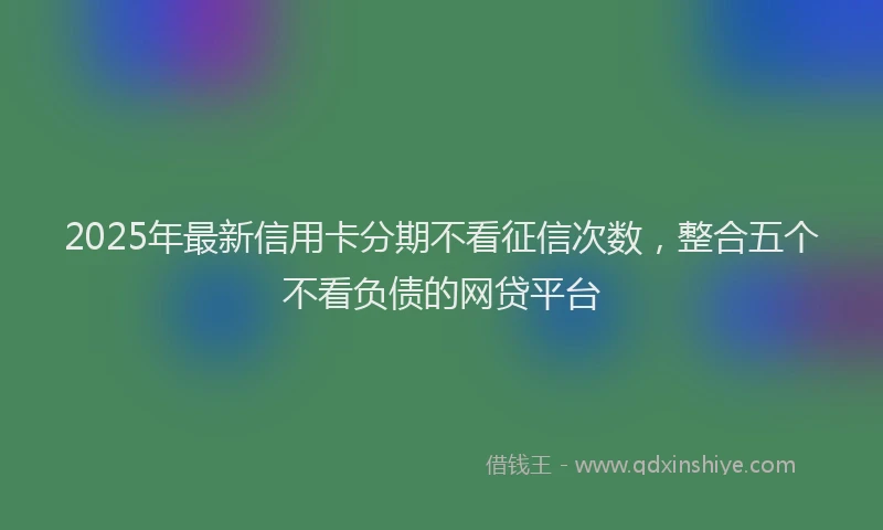 2025年最新信用卡分期不看征信次数，整合五个不看负债的网贷平台