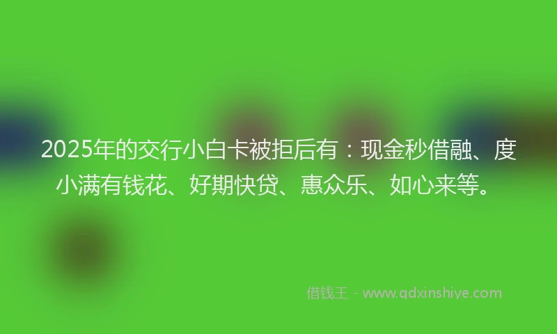 2025年的交行小白卡被拒后有：现金秒借融、度小满有钱花、好期快贷、惠众乐、如心来等。