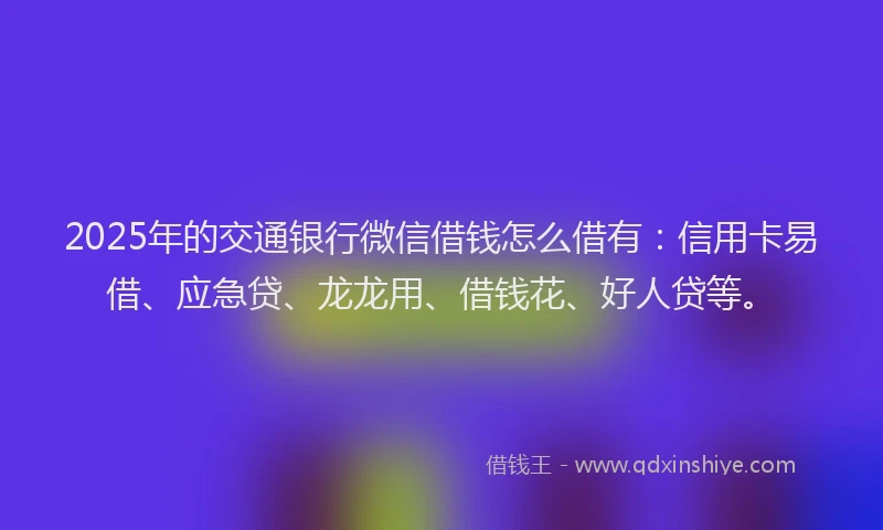 2025年的交通银行微信借钱怎么借有：信用卡易借、应急贷、龙龙用、借钱花、好人贷等。