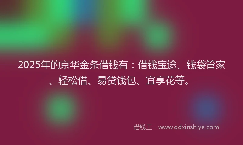 2025年的京华金条借钱有：借钱宝途、钱袋管家、轻松借、易贷钱包、宜享花等。