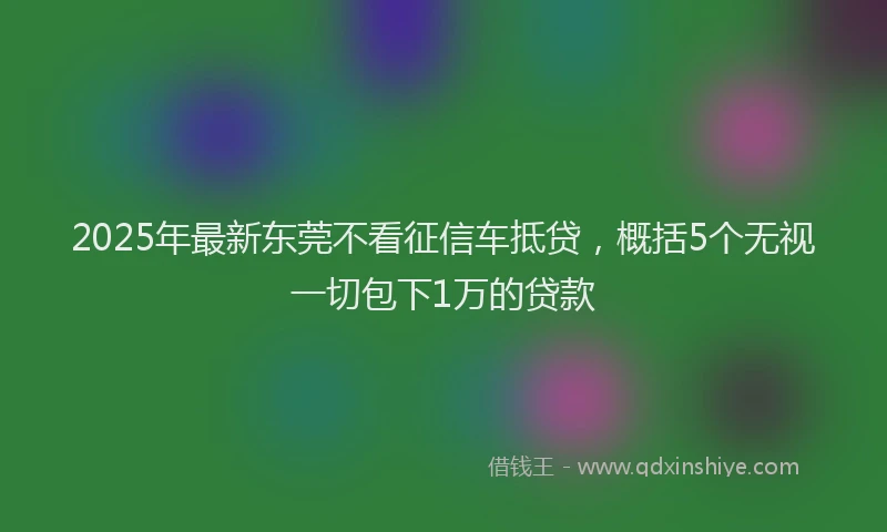 2025年最新东莞不看征信车抵贷，概括5个无视一切包下1万的贷款