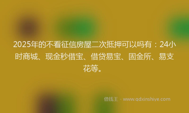 2025年的不看征信房屋二次抵押可以吗有：24小时商城、现金秒借宝、借贷易宝、固金所、易支花等。