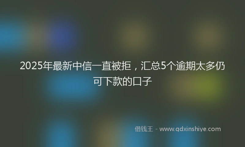 2025年最新中信一直被拒，汇总5个逾期太多仍可下款的口子