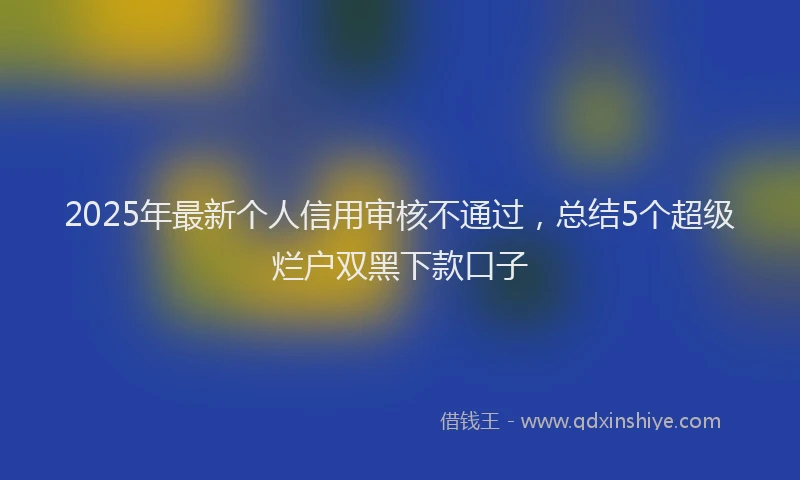 2025年最新个人信用审核不通过，总结5个超级烂户双黑下款口子