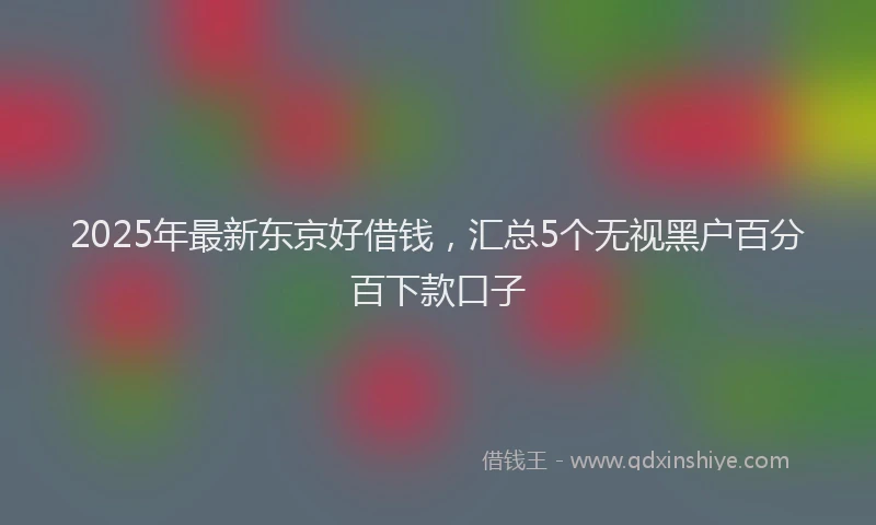 2025年最新东京好借钱，汇总5个无视黑户百分百下款口子