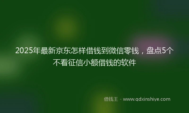 2025年最新京东怎样借钱到微信零钱，盘点5个不看征信小额借钱的软件
