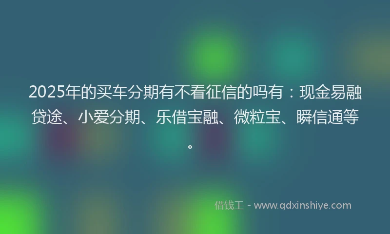 2025年的买车分期有不看征信的吗有：现金易融贷途、小爱分期、乐借宝融、微粒宝、瞬信通等。