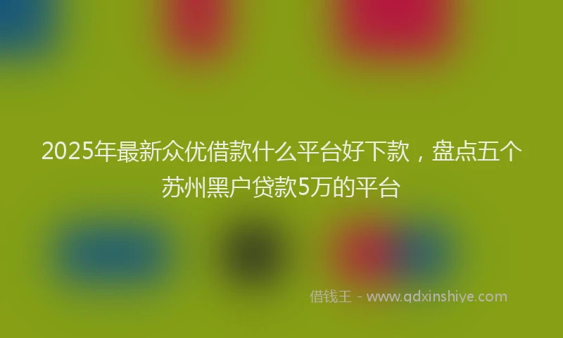 2025年最新众优借款什么平台好下款，盘点五个苏州黑户贷款5万的平台