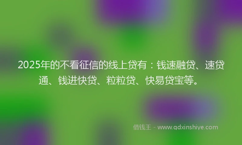 2025年的不看征信的线上贷有：钱速融贷、速贷通、钱进快贷、粒粒贷、快易贷宝等。