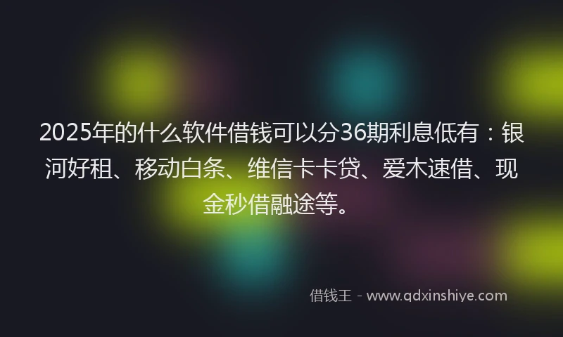 2025年的什么软件借钱可以分36期利息低有：银河好租、移动白条、维信卡卡贷、爱木速借、现金秒借融途等。