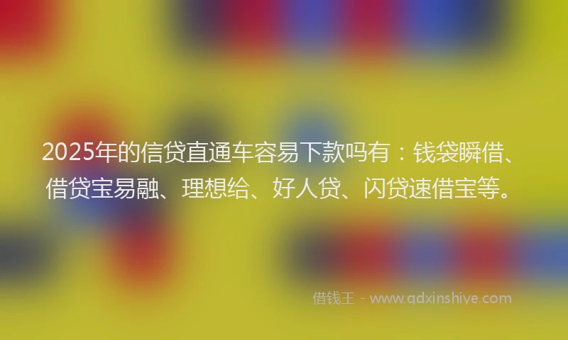 2025年的信贷直通车容易下款吗有：钱袋瞬借、借贷宝易融、理想给、好人贷、闪贷速借宝等。
