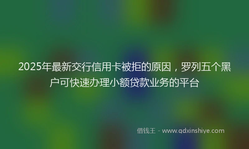 2025年最新交行信用卡被拒的原因，罗列五个黑户可快速办理小额贷款业务的平台