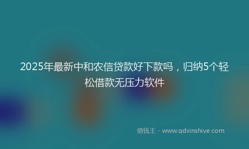 2025年最新中和农信贷款好下款吗，归纳5个轻松借款无压力软件