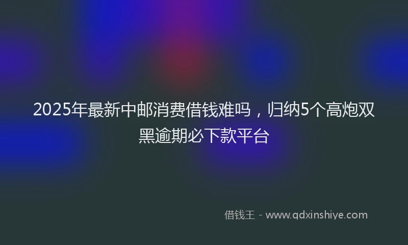 2025年最新中邮消费借钱难吗，归纳5个高炮双黑逾期必下款平台