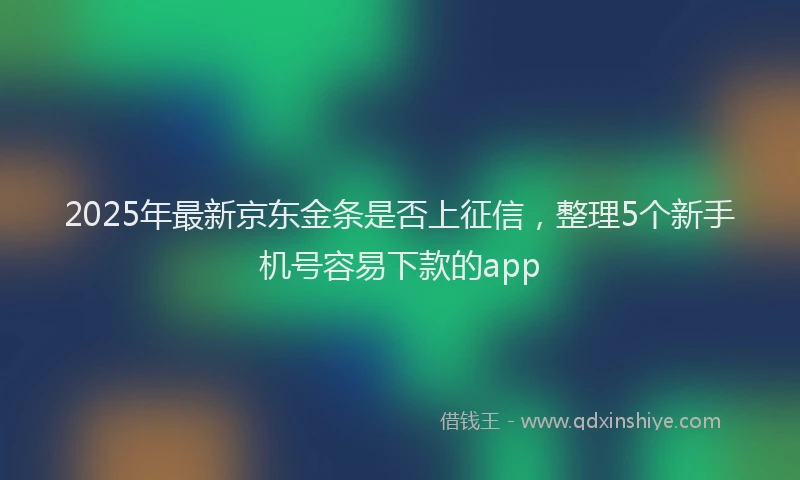 2025年最新京东金条是否上征信，整理5个新手机号容易下款的app