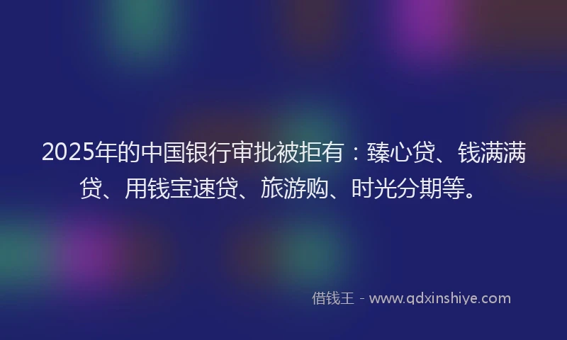 2025年的中国银行审批被拒有：臻心贷、钱满满贷、用钱宝速贷、旅游购、时光分期等。