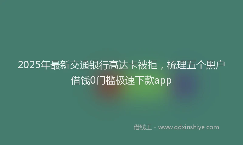 2025年最新交通银行高达卡被拒，梳理五个黑户借钱0门槛极速下款app