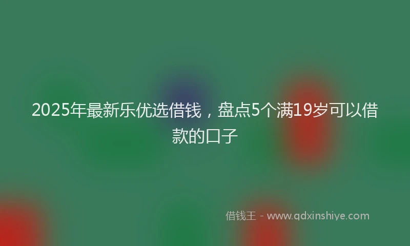 2025年最新乐优选借钱，盘点5个满19岁可以借款的口子