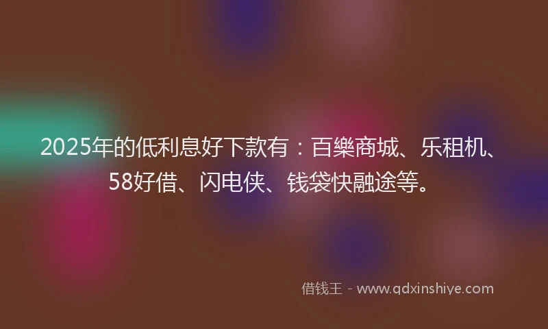 2025年的低利息好下款有：百樂商城、乐租机、58好借、闪电侠、钱袋快融途等。