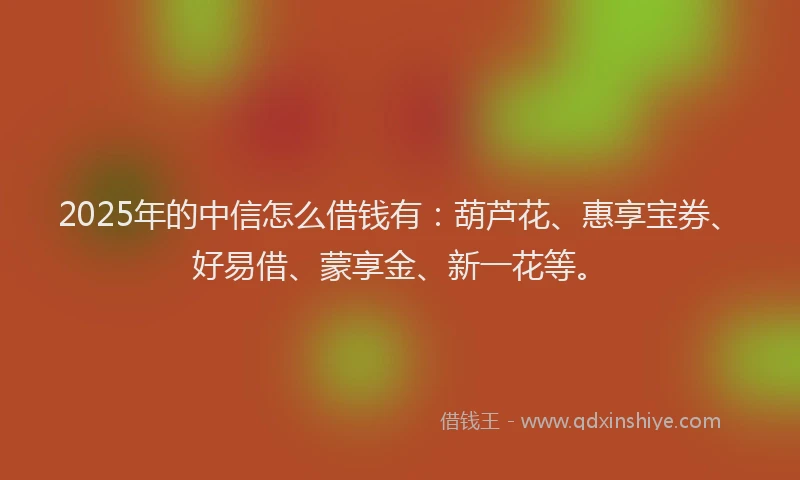 2025年的中信怎么借钱有：葫芦花、惠享宝券、好易借、蒙享金、新一花等。