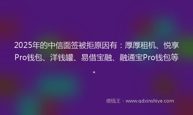 2025年的中信面签被拒原因有：厚厚租机、悦享Pro钱包、洋钱罐、易借宝融、融通宝Pro钱包等。