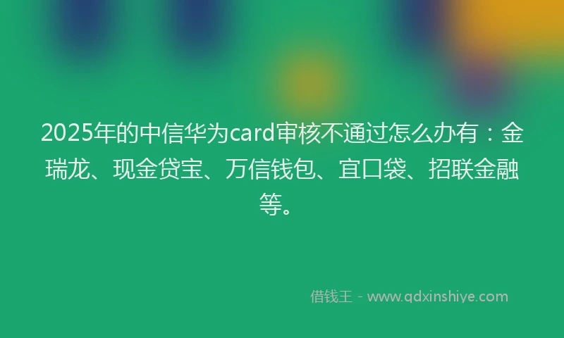 2025年的中信华为card审核不通过怎么办有：金瑞龙、现金贷宝、万信钱包、宜口袋、招联金融等。