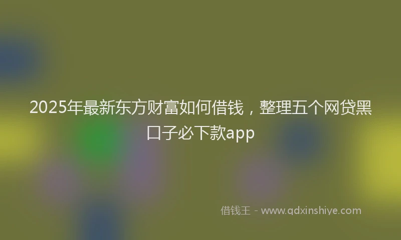 2025年最新东方财富如何借钱，整理五个网贷黑口子必下款app
