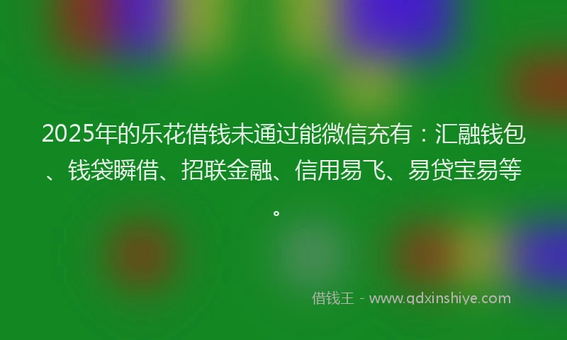 2025年的乐花借钱未通过能微信充有：汇融钱包、钱袋瞬借、招联金融、信用易飞、易贷宝易等。