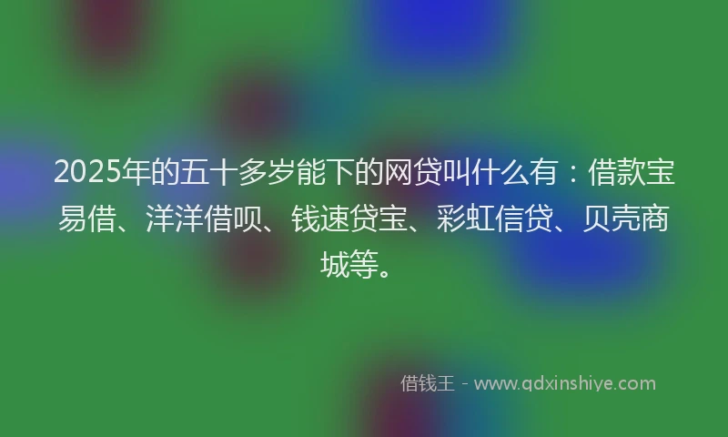 2025年的五十多岁能下的网贷叫什么有：借款宝易借、洋洋借呗、钱速贷宝、彩虹信贷、贝壳商城等。