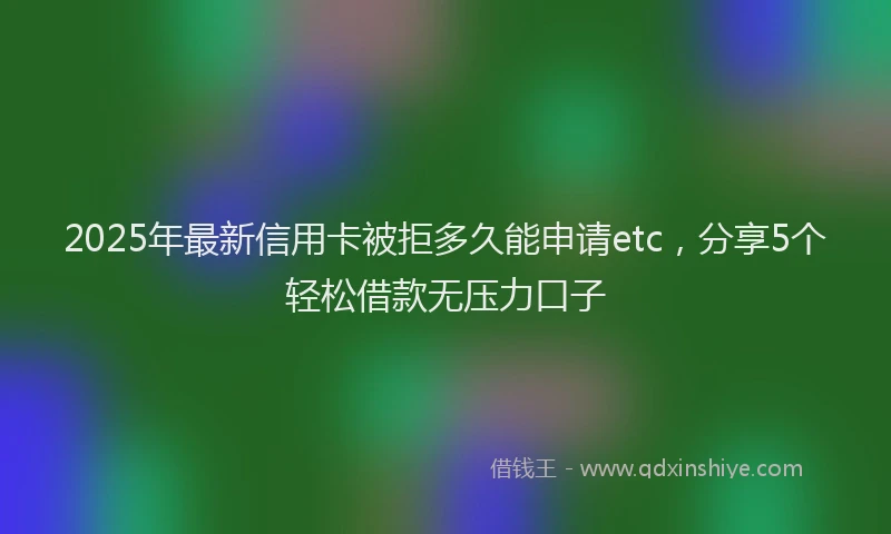 2025年最新信用卡被拒多久能申请etc，分享5个轻松借款无压力口子