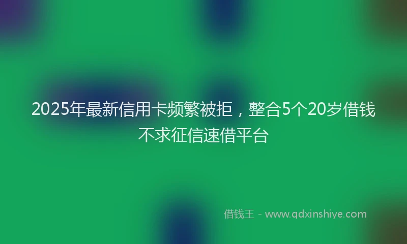 2025年最新信用卡频繁被拒，整合5个20岁借钱不求征信速借平台