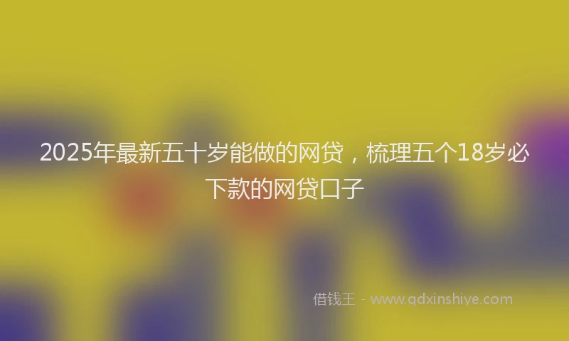2025年最新五十岁能做的网贷，梳理五个18岁必下款的网贷口子
