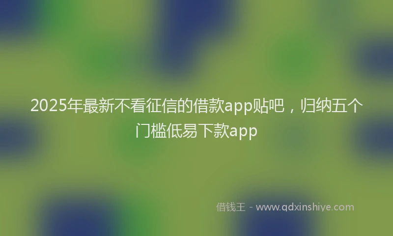 2025年最新不看征信的借款app贴吧，归纳五个门槛低易下款app